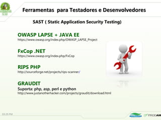 Ferramentas para Testadores e DesenvolvedoresFerramentas para Testadores e Desenvolvedores
SAST ( Static Application Security Testing)
OWASP LAPSE + JAVA EE
https://www.owasp.org/index.php/OWASP_LAPSE_Project
FxCop .NET
https://www.owasp.org/index.php/FxCop
RIPS PHP
http://sourceforge.net/projects/rips-scanner/
GRAUDIT
Suporta: php, asp, perl e python
http://www.justanotherhacker.com/projects/graudit/download.html
03:29 PM
 