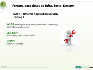 Ferram. para times da Infra, Teste, Desenv.Ferram. para times da Infra, Teste, Desenv.
W3AF (Web Application Attack and Audit Framework )
http://w3af.sourceforge.net/
SKIPFISH
http://code.google.com/p/skipfish/
NIKTO
http://cirt.net/nikto2
DAST ( Dinamic Application Security
Testing )
03:29 PM
 