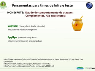 Ferramentas para times de Infra e testeFerramentas para times de Infra e teste
Capture: ( Honeyclient de alta interação) 
http://capture-hpc.sourceforge.net/
SpyBye ( Servidor Proxy HTTP)  
http://www.monkey.org/~provos/spybye/
HONEYPOTS: Estudo do comportamento de ataques.
Complementos, não substitutos!
https://www.owasp.org/index.php/Phoenix/Tools#Honeyclients.2C_Web_Application.2C_and_Web_Prox
y_honeypots
http://www.cert.br/docs/whitepapers/honeypots-honeynets/
http://www.cert.br/docs/palestras/certbr-campus-party2011-1.pdf
 