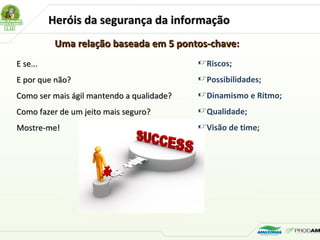 Heróis da segurança da informaçãoHeróis da segurança da informação
Uma relação baseada em 5 pontos-chave:Uma relação baseada em 5 pontos-chave:
E se...E se...
E por que não?E por que não?
Como ser mais ágil mantendo a qualidade?Como ser mais ágil mantendo a qualidade?
Como fazer de um jeito mais seguro?Como fazer de um jeito mais seguro?
Mostre-me!Mostre-me!
Riscos;
Possibilidades;
Dinamismo e Ritmo;
Qualidade;
Visão de time;
 