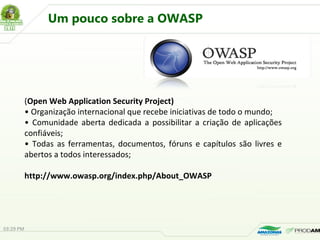 (Open Web Application Security Project)
• Organização internacional que recebe iniciativas de todo o mundo;
• Comunidade aberta dedicada a possibilitar a criação de aplicações
confiáveis;
• Todas as ferramentas, documentos, fóruns e capítulos são livres e
abertos a todos interessados;
http://www.owasp.org/index.php/About_OWASP
03:29 PM
Um pouco sobre a OWASP
 
