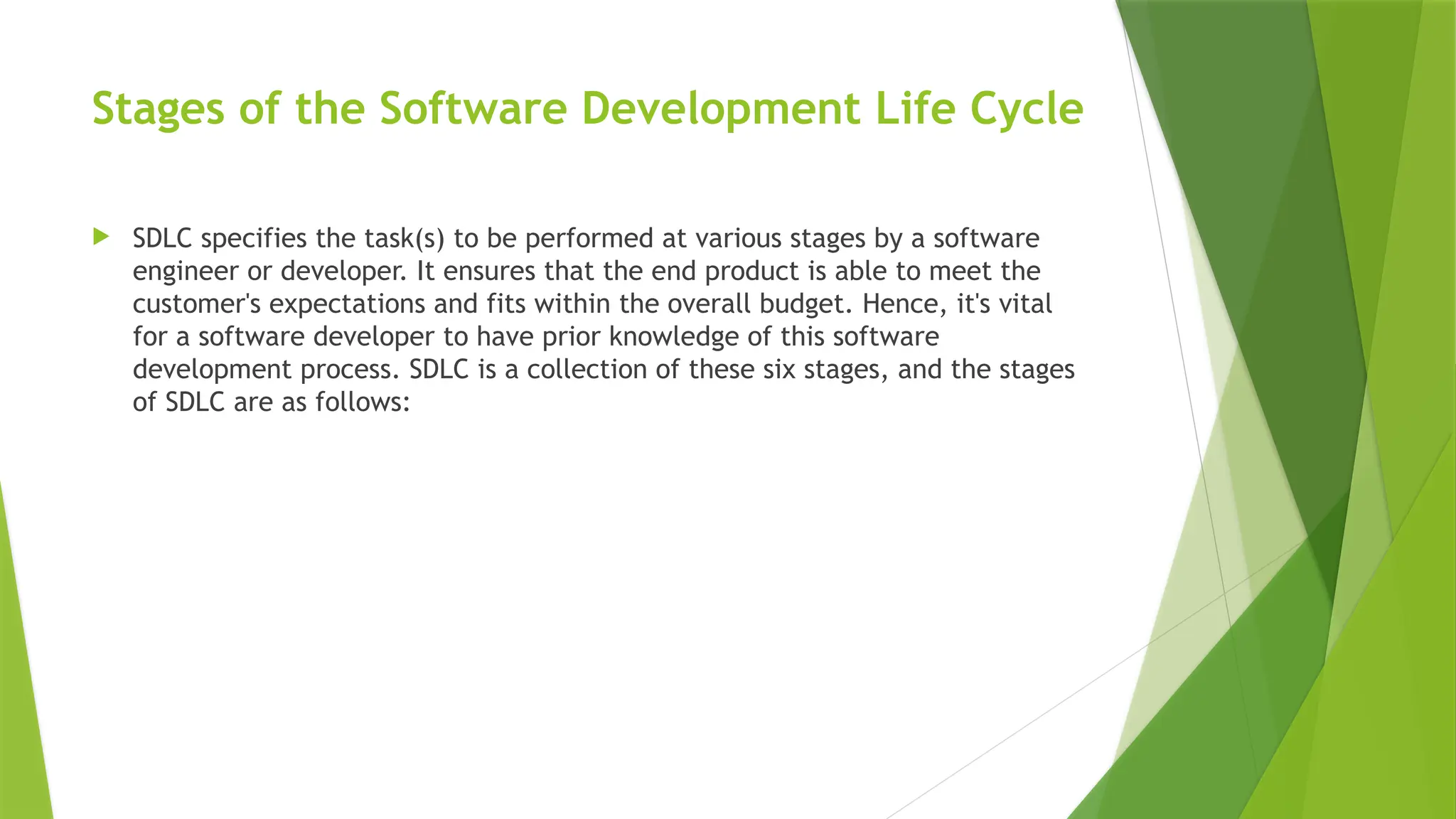 Stages of the Software Development Life Cycle
 SDLC specifies the task(s) to be performed at various stages by a software
engineer or developer. It ensures that the end product is able to meet the
customer's expectations and fits within the overall budget. Hence, it's vital
for a software developer to have prior knowledge of this software
development process. SDLC is a collection of these six stages, and the stages
of SDLC are as follows:
 