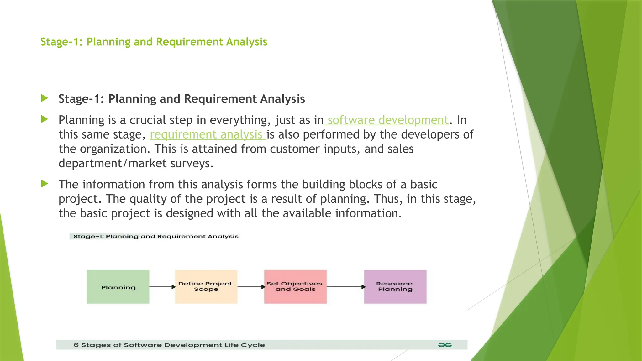 Stage-1: Planning and Requirement Analysis
 Stage-1: Planning and Requirement Analysis
 Planning is a crucial step in everything, just as in software development. In
this same stage, requirement analysis is also performed by the developers of
the organization. This is attained from customer inputs, and sales
department/market surveys.
 The information from this analysis forms the building blocks of a basic
project. The quality of the project is a result of planning. Thus, in this stage,
the basic project is designed with all the available information.
 