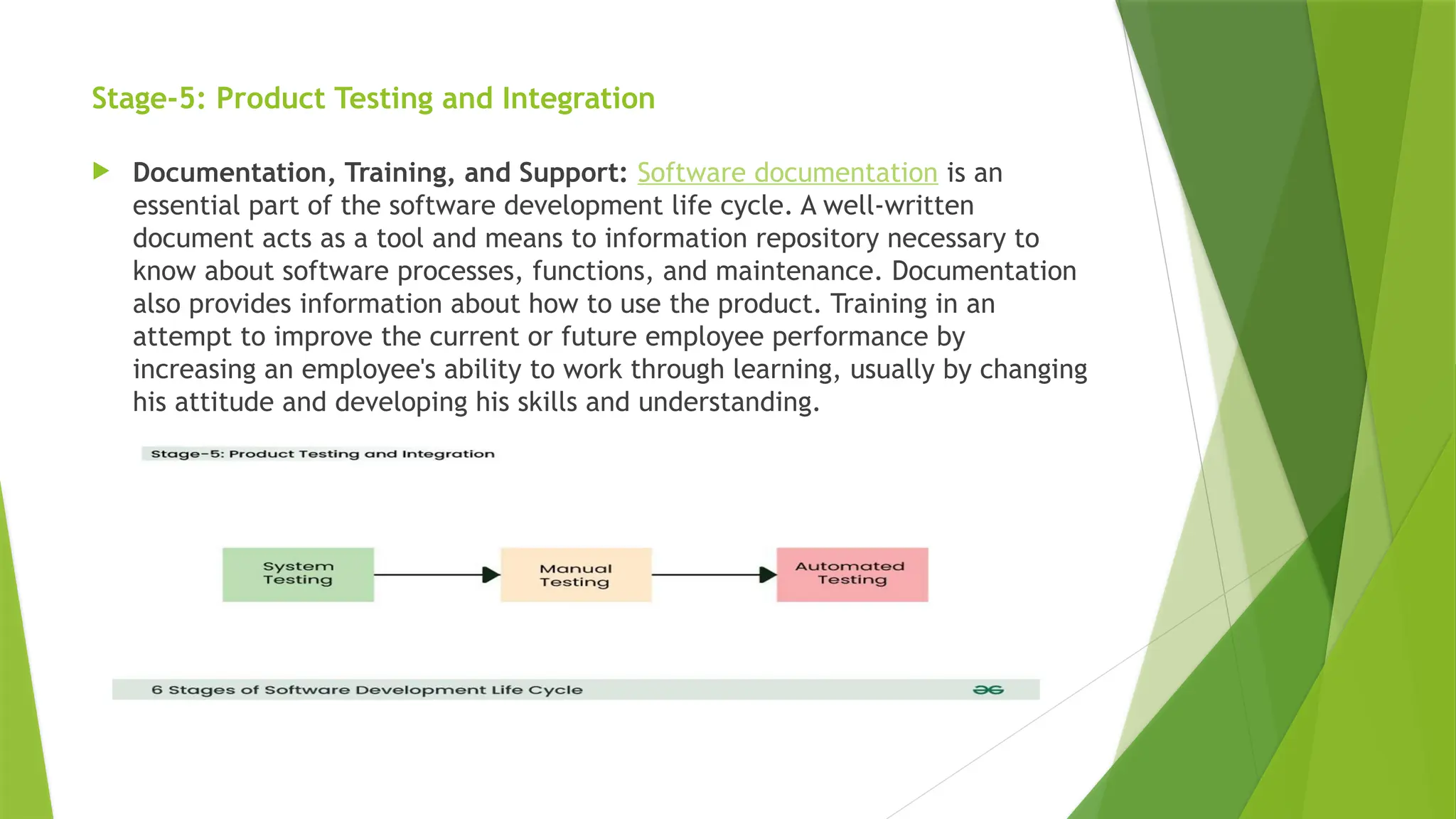 Stage-5: Product Testing and Integration
 Documentation, Training, and Support: Software documentation is an
essential part of the software development life cycle. A well-written
document acts as a tool and means to information repository necessary to
know about software processes, functions, and maintenance. Documentation
also provides information about how to use the product. Training in an
attempt to improve the current or future employee performance by
increasing an employee's ability to work through learning, usually by changing
his attitude and developing his skills and understanding.
 