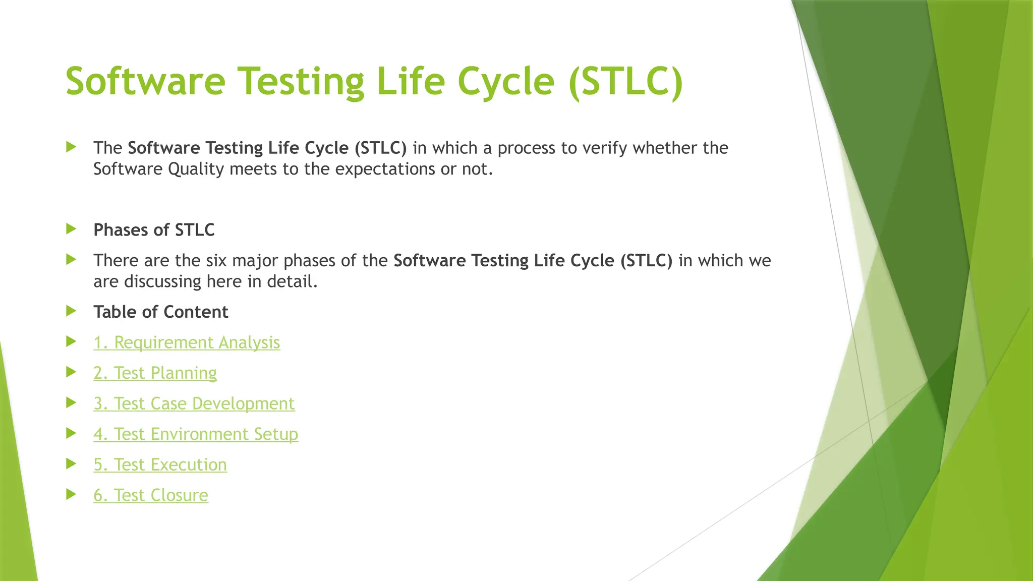 Software Testing Life Cycle (STLC)
 The Software Testing Life Cycle (STLC) in which a process to verify whether the
Software Quality meets to the expectations or not.
 Phases of STLC
 There are the six major phases of the Software Testing Life Cycle (STLC) in which we
are discussing here in detail.
 Table of Content
 1. Requirement Analysis
 2. Test Planning
 3. Test Case Development
 4. Test Environment Setup
 5. Test Execution
 6. Test Closure
 