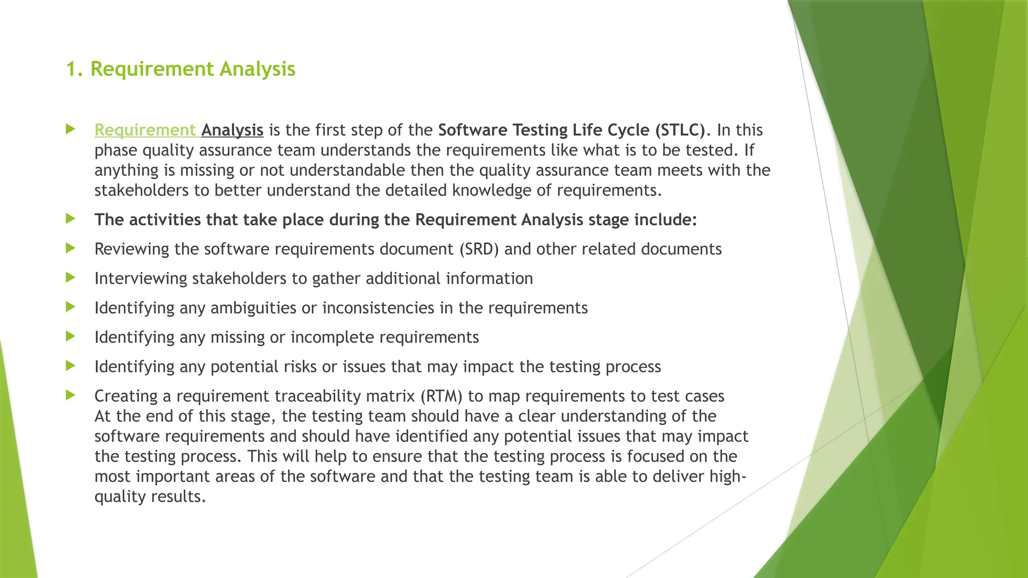 1. Requirement Analysis
 Requirement Analysis is the first step of the Software Testing Life Cycle (STLC). In this
phase quality assurance team understands the requirements like what is to be tested. If
anything is missing or not understandable then the quality assurance team meets with the
stakeholders to better understand the detailed knowledge of requirements.
 The activities that take place during the Requirement Analysis stage include:
 Reviewing the software requirements document (SRD) and other related documents
 Interviewing stakeholders to gather additional information
 Identifying any ambiguities or inconsistencies in the requirements
 Identifying any missing or incomplete requirements
 Identifying any potential risks or issues that may impact the testing process
 Creating a requirement traceability matrix (RTM) to map requirements to test cases
At the end of this stage, the testing team should have a clear understanding of the
software requirements and should have identified any potential issues that may impact
the testing process. This will help to ensure that the testing process is focused on the
most important areas of the software and that the testing team is able to deliver high-
quality results.
 