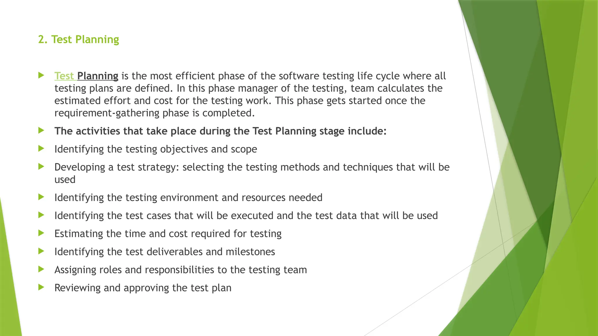 2. Test Planning
 Test Planning is the most efficient phase of the software testing life cycle where all
testing plans are defined. In this phase manager of the testing, team calculates the
estimated effort and cost for the testing work. This phase gets started once the
requirement-gathering phase is completed.
 The activities that take place during the Test Planning stage include:
 Identifying the testing objectives and scope
 Developing a test strategy: selecting the testing methods and techniques that will be
used
 Identifying the testing environment and resources needed
 Identifying the test cases that will be executed and the test data that will be used
 Estimating the time and cost required for testing
 Identifying the test deliverables and milestones
 Assigning roles and responsibilities to the testing team
 Reviewing and approving the test plan
 
