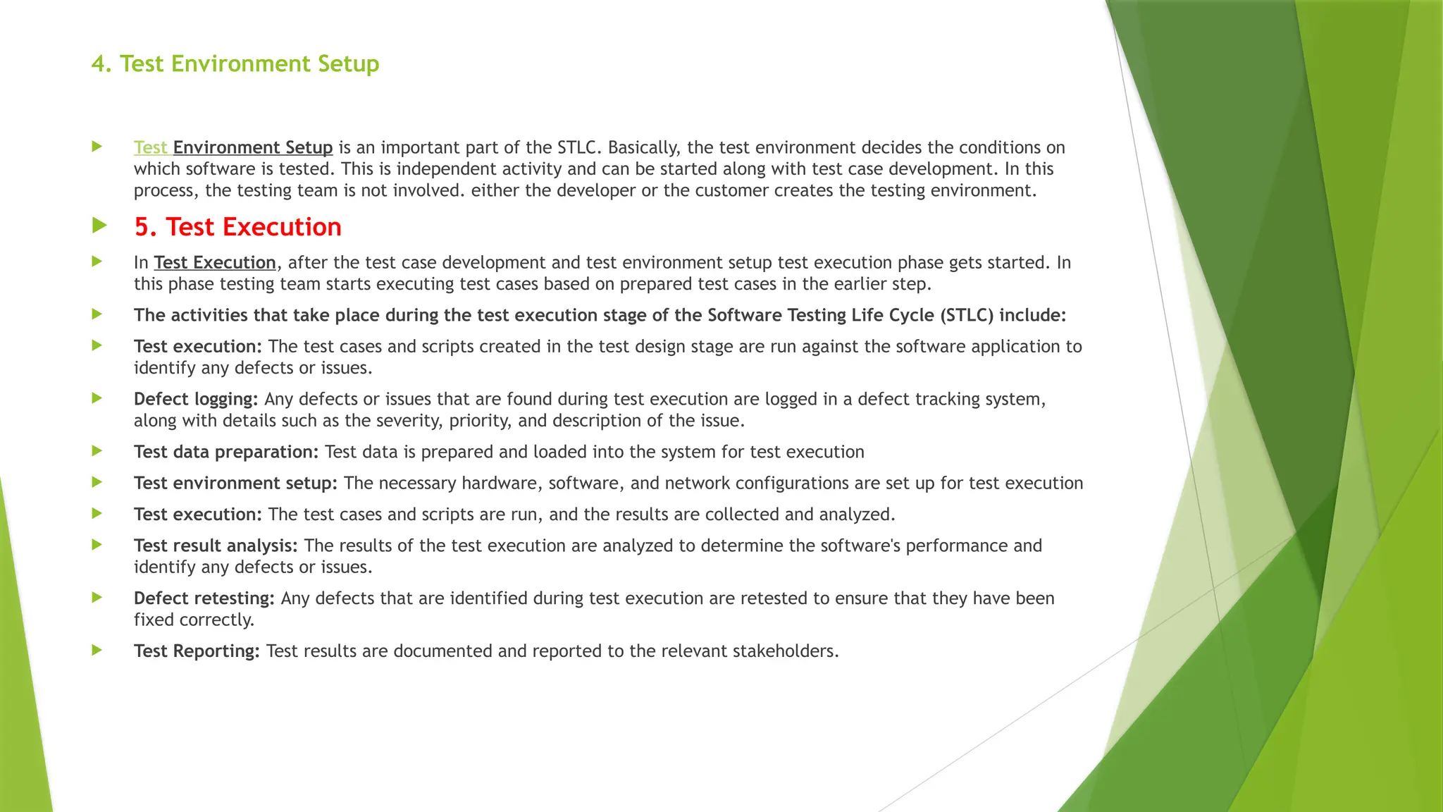 4. Test Environment Setup
 Test Environment Setup is an important part of the STLC. Basically, the test environment decides the conditions on
which software is tested. This is independent activity and can be started along with test case development. In this
process, the testing team is not involved. either the developer or the customer creates the testing environment.
 5. Test Execution
 In Test Execution, after the test case development and test environment setup test execution phase gets started. In
this phase testing team starts executing test cases based on prepared test cases in the earlier step.
 The activities that take place during the test execution stage of the Software Testing Life Cycle (STLC) include:
 Test execution: The test cases and scripts created in the test design stage are run against the software application to
identify any defects or issues.
 Defect logging: Any defects or issues that are found during test execution are logged in a defect tracking system,
along with details such as the severity, priority, and description of the issue.
 Test data preparation: Test data is prepared and loaded into the system for test execution
 Test environment setup: The necessary hardware, software, and network configurations are set up for test execution
 Test execution: The test cases and scripts are run, and the results are collected and analyzed.
 Test result analysis: The results of the test execution are analyzed to determine the software's performance and
identify any defects or issues.
 Defect retesting: Any defects that are identified during test execution are retested to ensure that they have been
fixed correctly.
 Test Reporting: Test results are documented and reported to the relevant stakeholders.
 