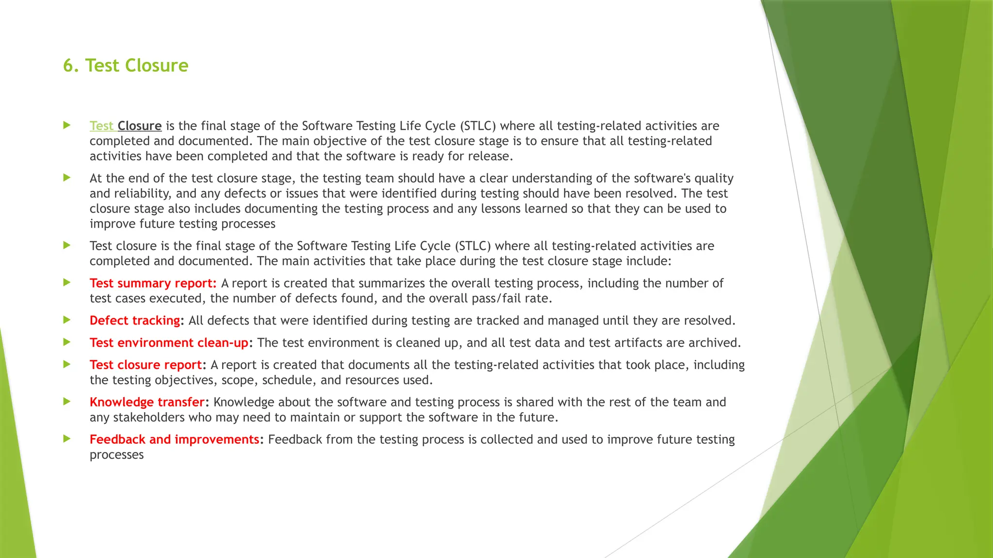 6. Test Closure
 Test Closure is the final stage of the Software Testing Life Cycle (STLC) where all testing-related activities are
completed and documented. The main objective of the test closure stage is to ensure that all testing-related
activities have been completed and that the software is ready for release.
 At the end of the test closure stage, the testing team should have a clear understanding of the software's quality
and reliability, and any defects or issues that were identified during testing should have been resolved. The test
closure stage also includes documenting the testing process and any lessons learned so that they can be used to
improve future testing processes
 Test closure is the final stage of the Software Testing Life Cycle (STLC) where all testing-related activities are
completed and documented. The main activities that take place during the test closure stage include:
 Test summary report: A report is created that summarizes the overall testing process, including the number of
test cases executed, the number of defects found, and the overall pass/fail rate.
 Defect tracking: All defects that were identified during testing are tracked and managed until they are resolved.
 Test environment clean-up: The test environment is cleaned up, and all test data and test artifacts are archived.
 Test closure report: A report is created that documents all the testing-related activities that took place, including
the testing objectives, scope, schedule, and resources used.
 Knowledge transfer: Knowledge about the software and testing process is shared with the rest of the team and
any stakeholders who may need to maintain or support the software in the future.
 Feedback and improvements: Feedback from the testing process is collected and used to improve future testing
processes
 