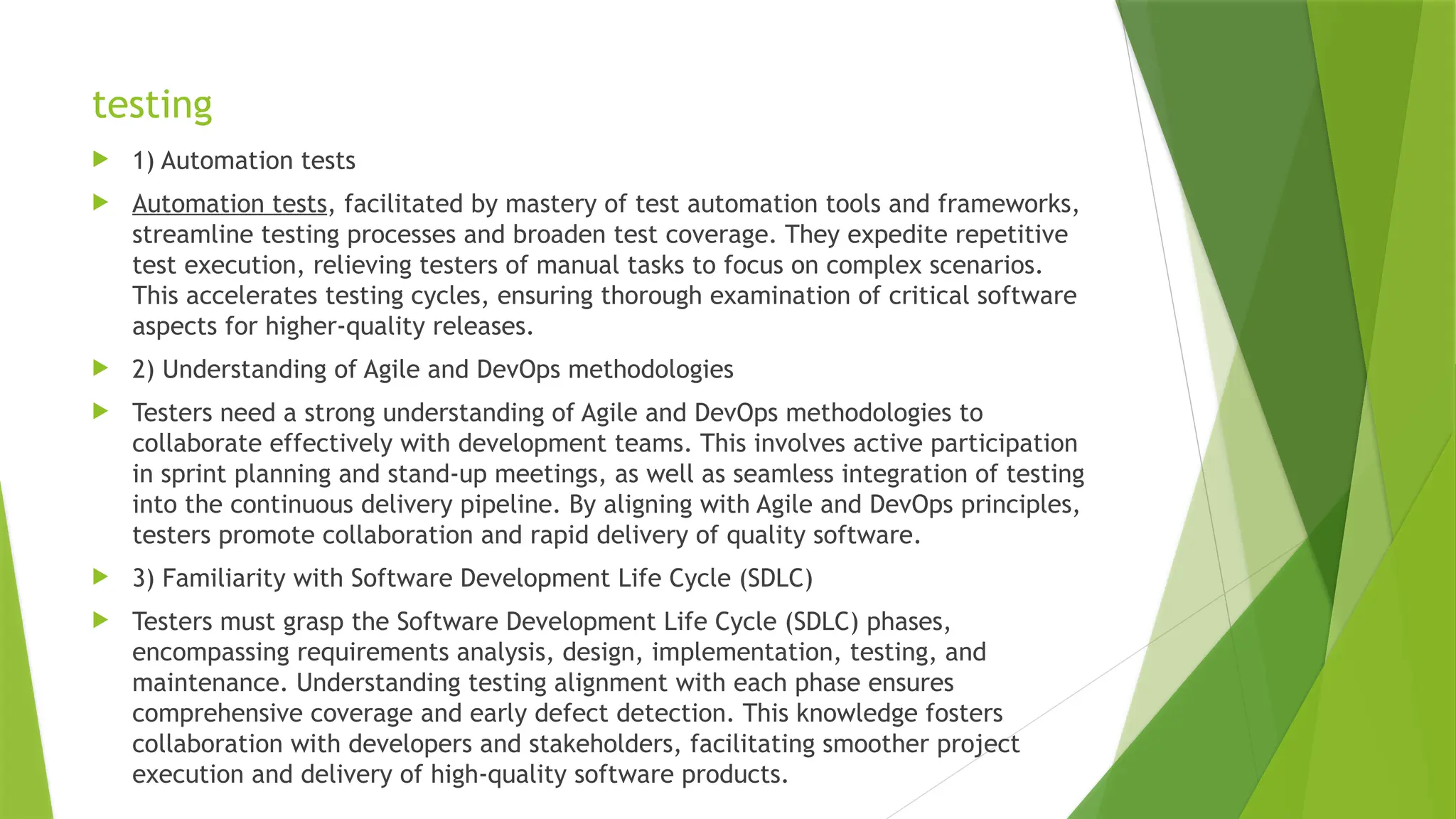 testing
 1) Automation tests
 Automation tests, facilitated by mastery of test automation tools and frameworks,
streamline testing processes and broaden test coverage. They expedite repetitive
test execution, relieving testers of manual tasks to focus on complex scenarios.
This accelerates testing cycles, ensuring thorough examination of critical software
aspects for higher-quality releases.
 2) Understanding of Agile and DevOps methodologies
 Testers need a strong understanding of Agile and DevOps methodologies to
collaborate effectively with development teams. This involves active participation
in sprint planning and stand-up meetings, as well as seamless integration of testing
into the continuous delivery pipeline. By aligning with Agile and DevOps principles,
testers promote collaboration and rapid delivery of quality software.
 3) Familiarity with Software Development Life Cycle (SDLC)
 Testers must grasp the Software Development Life Cycle (SDLC) phases,
encompassing requirements analysis, design, implementation, testing, and
maintenance. Understanding testing alignment with each phase ensures
comprehensive coverage and early defect detection. This knowledge fosters
collaboration with developers and stakeholders, facilitating smoother project
execution and delivery of high-quality software products.
 