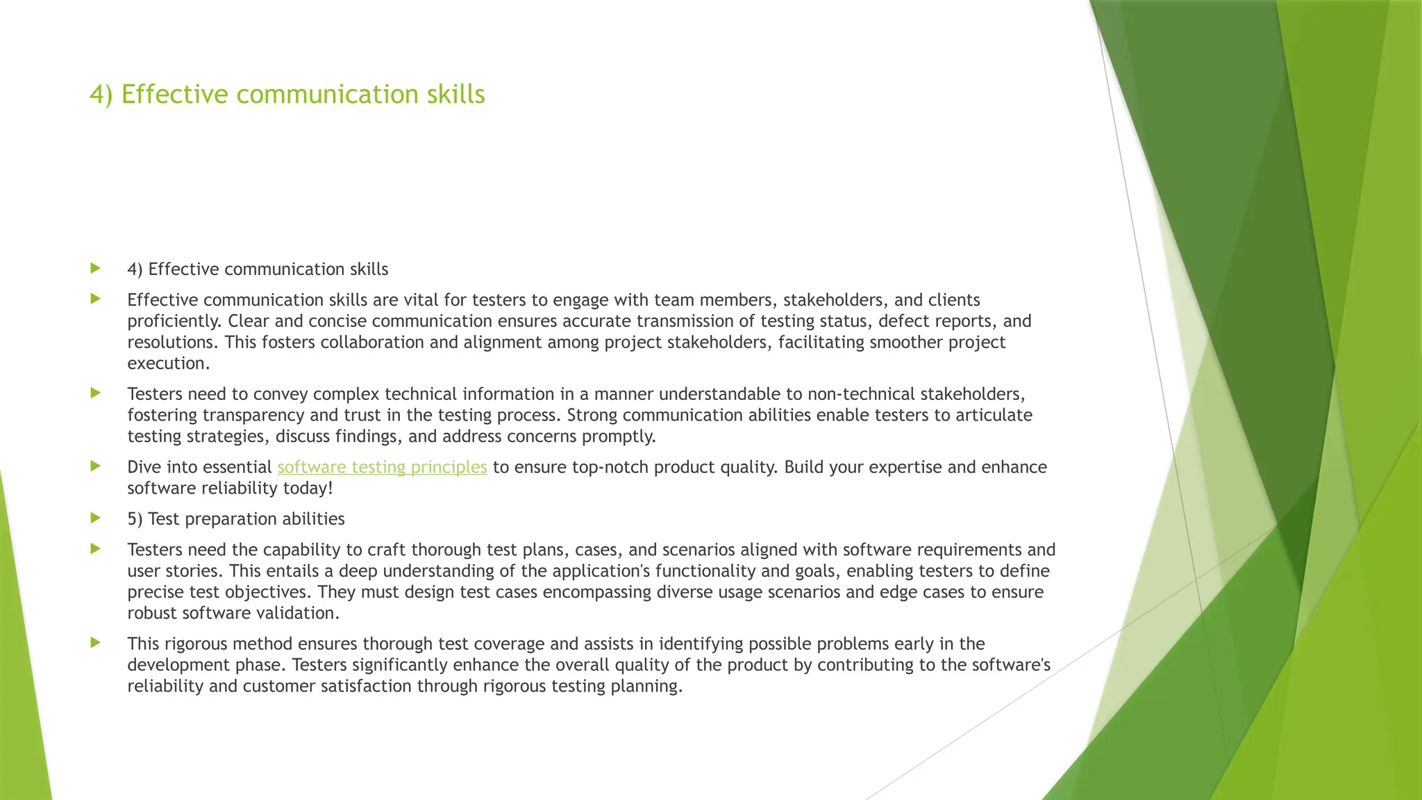 4) Effective communication skills
 4) Effective communication skills
 Effective communication skills are vital for testers to engage with team members, stakeholders, and clients
proficiently. Clear and concise communication ensures accurate transmission of testing status, defect reports, and
resolutions. This fosters collaboration and alignment among project stakeholders, facilitating smoother project
execution.
 Testers need to convey complex technical information in a manner understandable to non-technical stakeholders,
fostering transparency and trust in the testing process. Strong communication abilities enable testers to articulate
testing strategies, discuss findings, and address concerns promptly.
 Dive into essential software testing principles to ensure top-notch product quality. Build your expertise and enhance
software reliability today!
 5) Test preparation abilities
 Testers need the capability to craft thorough test plans, cases, and scenarios aligned with software requirements and
user stories. This entails a deep understanding of the application's functionality and goals, enabling testers to define
precise test objectives. They must design test cases encompassing diverse usage scenarios and edge cases to ensure
robust software validation.
 This rigorous method ensures thorough test coverage and assists in identifying possible problems early in the
development phase. Testers significantly enhance the overall quality of the product by contributing to the software's
reliability and customer satisfaction through rigorous testing planning.
 