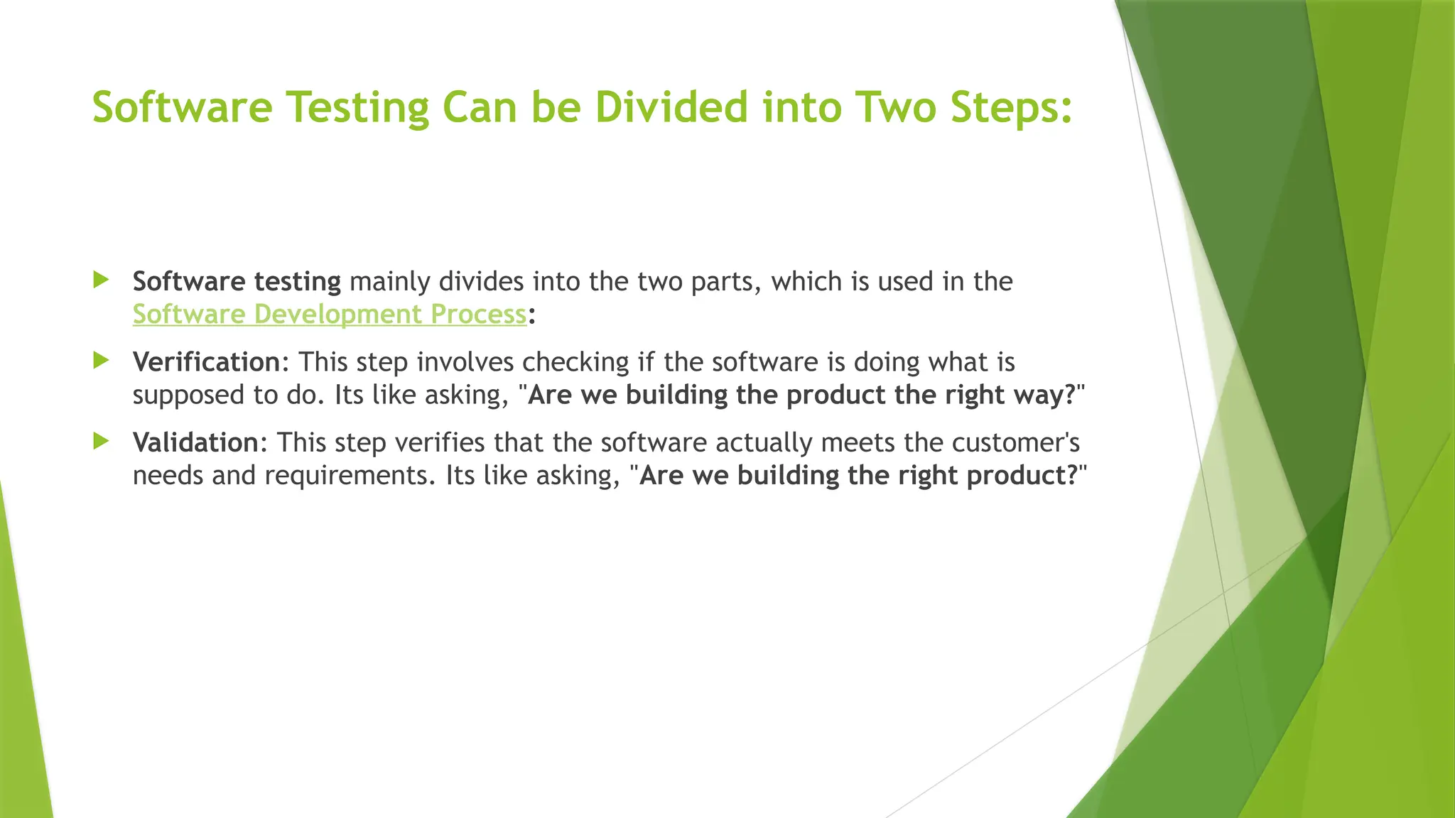 Software Testing Can be Divided into Two Steps:
 Software testing mainly divides into the two parts, which is used in the
Software Development Process:
 Verification: This step involves checking if the software is doing what is
supposed to do. Its like asking, "Are we building the product the right way?"
 Validation: This step verifies that the software actually meets the customer's
needs and requirements. Its like asking, "Are we building the right product?"
 