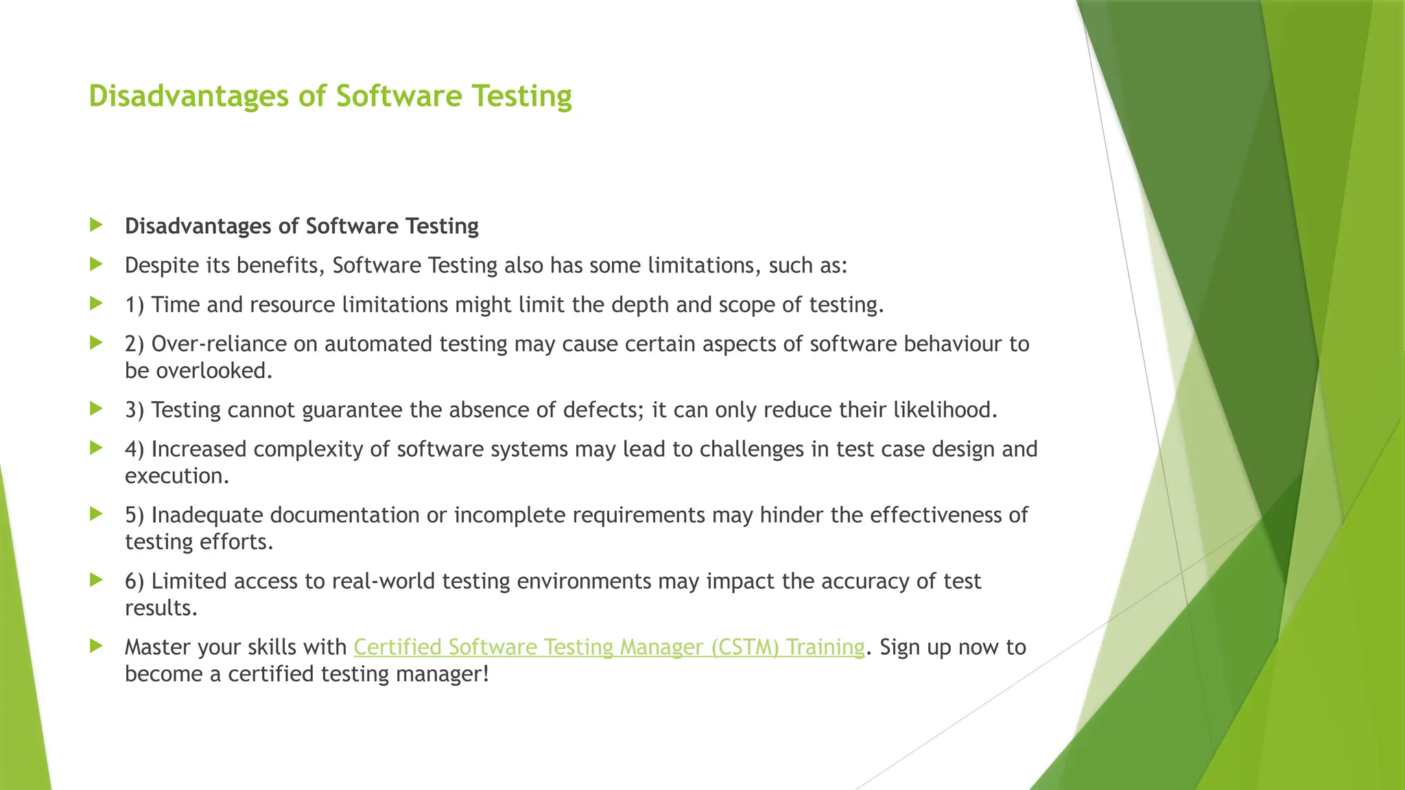 Disadvantages of Software Testing
 Disadvantages of Software Testing
 Despite its benefits, Software Testing also has some limitations, such as:
 1) Time and resource limitations might limit the depth and scope of testing.
 2) Over-reliance on automated testing may cause certain aspects of software behaviour to
be overlooked.
 3) Testing cannot guarantee the absence of defects; it can only reduce their likelihood.
 4) Increased complexity of software systems may lead to challenges in test case design and
execution.
 5) Inadequate documentation or incomplete requirements may hinder the effectiveness of
testing efforts.
 6) Limited access to real-world testing environments may impact the accuracy of test
results.
 Master your skills with Certified Software Testing Manager (CSTM) Training. Sign up now to
become a certified testing manager!
 
