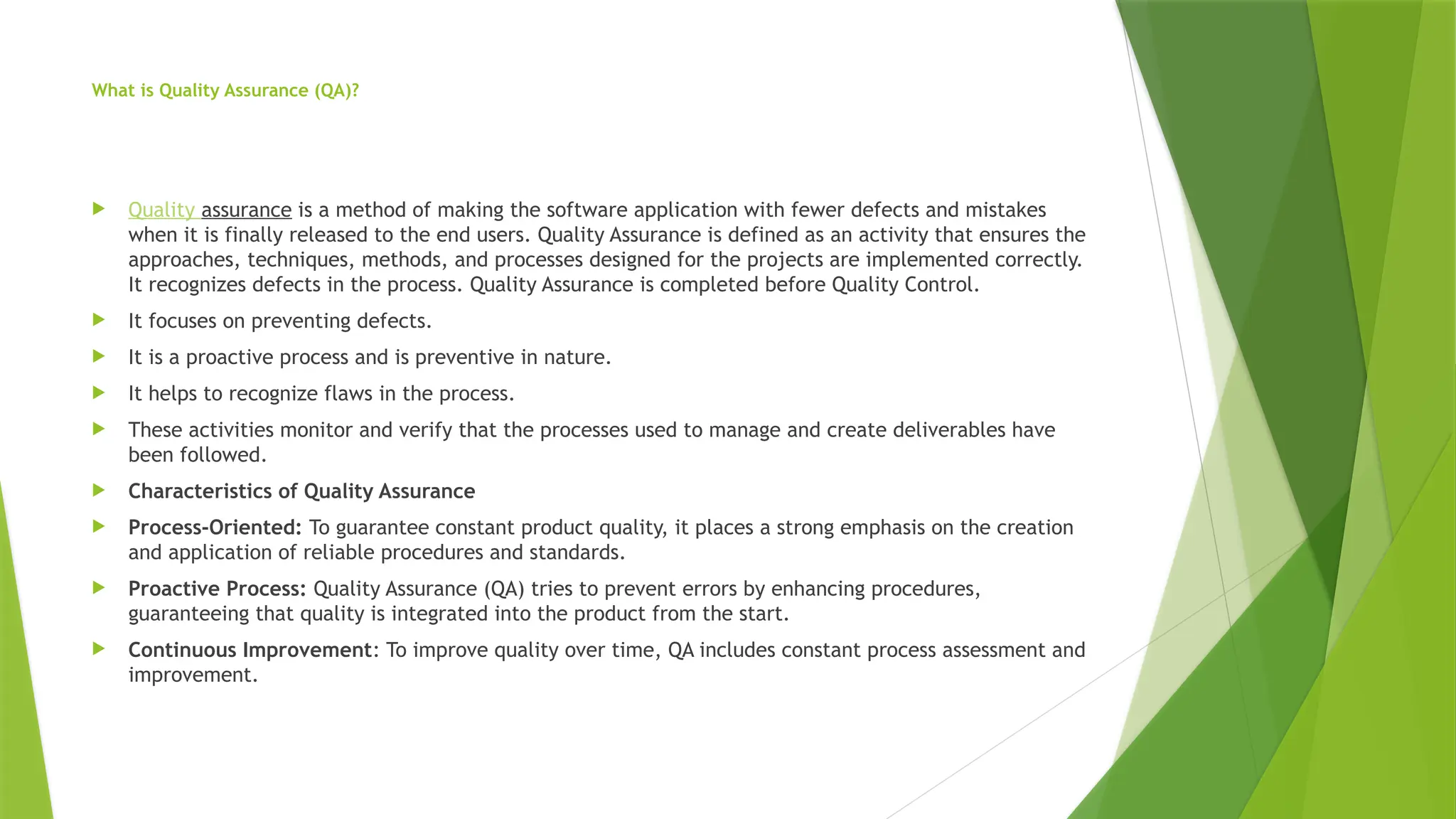 What is Quality Assurance (QA)?
 Quality assurance is a method of making the software application with fewer defects and mistakes
when it is finally released to the end users. Quality Assurance is defined as an activity that ensures the
approaches, techniques, methods, and processes designed for the projects are implemented correctly.
It recognizes defects in the process. Quality Assurance is completed before Quality Control.
 It focuses on preventing defects.
 It is a proactive process and is preventive in nature.
 It helps to recognize flaws in the process.
 These activities monitor and verify that the processes used to manage and create deliverables have
been followed.
 Characteristics of Quality Assurance
 Process-Oriented: To guarantee constant product quality, it places a strong emphasis on the creation
and application of reliable procedures and standards.
 Proactive Process: Quality Assurance (QA) tries to prevent errors by enhancing procedures,
guaranteeing that quality is integrated into the product from the start.
 Continuous Improvement: To improve quality over time, QA includes constant process assessment and
improvement.
 