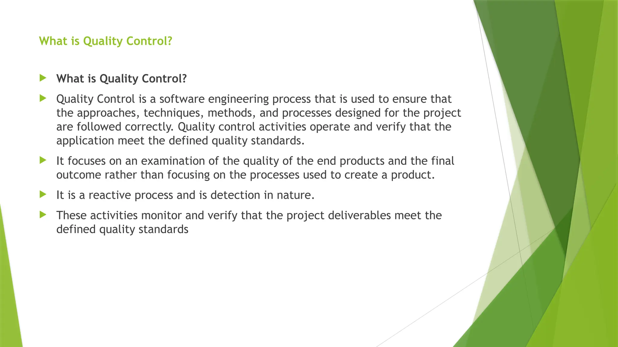 What is Quality Control?
 What is Quality Control?
 Quality Control is a software engineering process that is used to ensure that
the approaches, techniques, methods, and processes designed for the project
are followed correctly. Quality control activities operate and verify that the
application meet the defined quality standards.
 It focuses on an examination of the quality of the end products and the final
outcome rather than focusing on the processes used to create a product.
 It is a reactive process and is detection in nature.
 These activities monitor and verify that the project deliverables meet the
defined quality standards
 