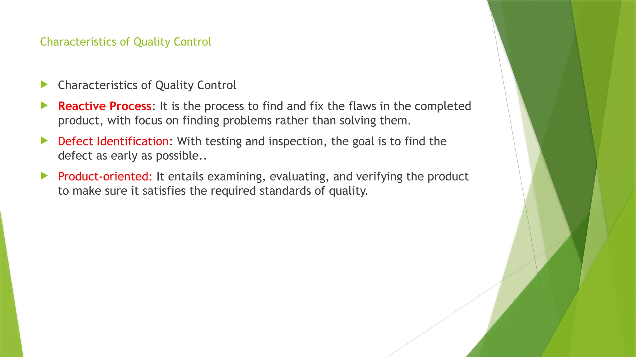 Characteristics of Quality Control
 Characteristics of Quality Control
 Reactive Process: It is the process to find and fix the flaws in the completed
product, with focus on finding problems rather than solving them.
 Defect Identification: With testing and inspection, the goal is to find the
defect as early as possible..
 Product-oriented: It entails examining, evaluating, and verifying the product
to make sure it satisfies the required standards of quality.
 