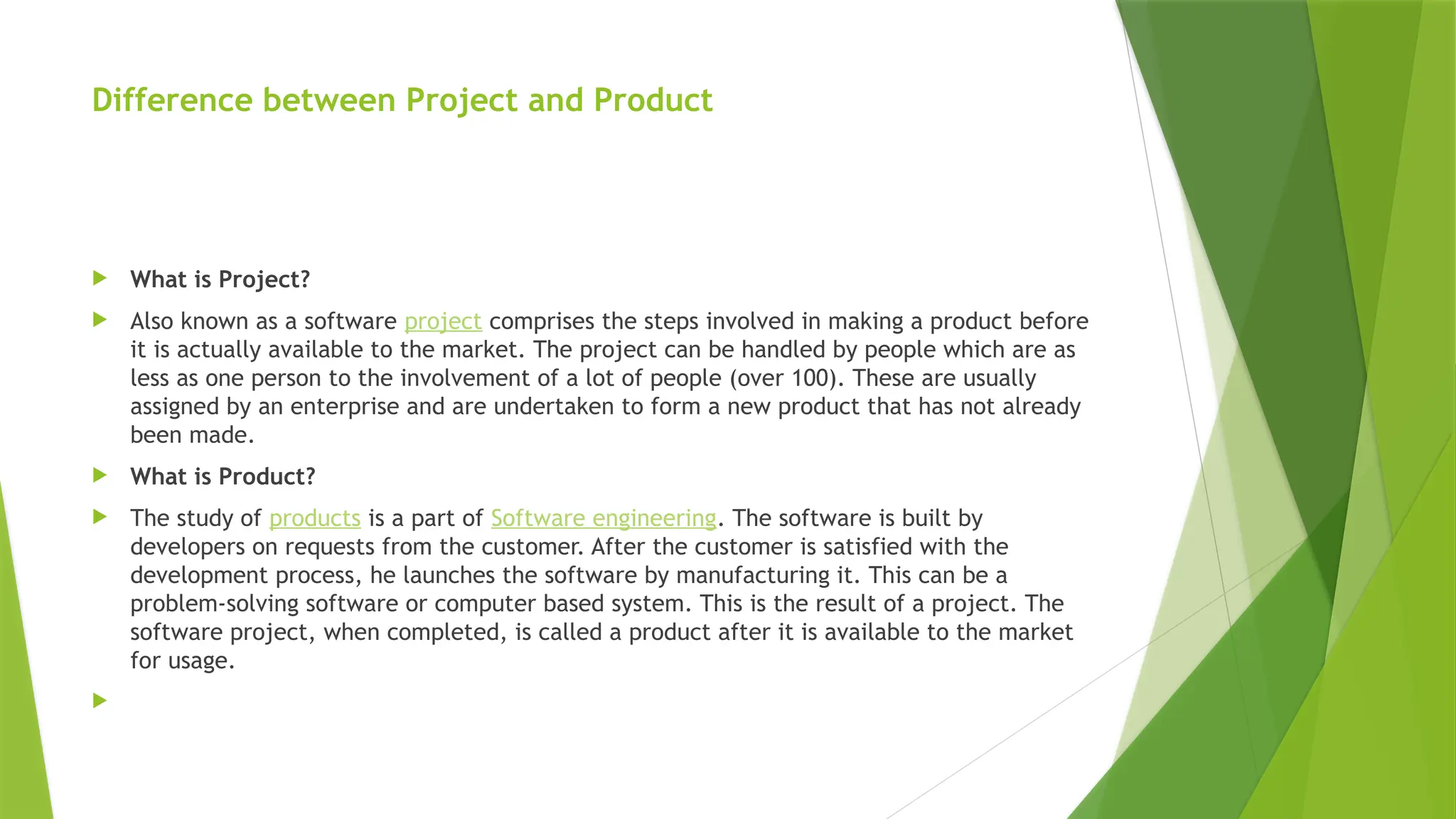 Difference between Project and Product
 What is Project?
 Also known as a software project comprises the steps involved in making a product before
it is actually available to the market. The project can be handled by people which are as
less as one person to the involvement of a lot of people (over 100). These are usually
assigned by an enterprise and are undertaken to form a new product that has not already
been made.
 What is Product?
 The study of products is a part of Software engineering. The software is built by
developers on requests from the customer. After the customer is satisfied with the
development process, he launches the software by manufacturing it. This can be a
problem-solving software or computer based system. This is the result of a project. The
software project, when completed, is called a product after it is available to the market
for usage.

 