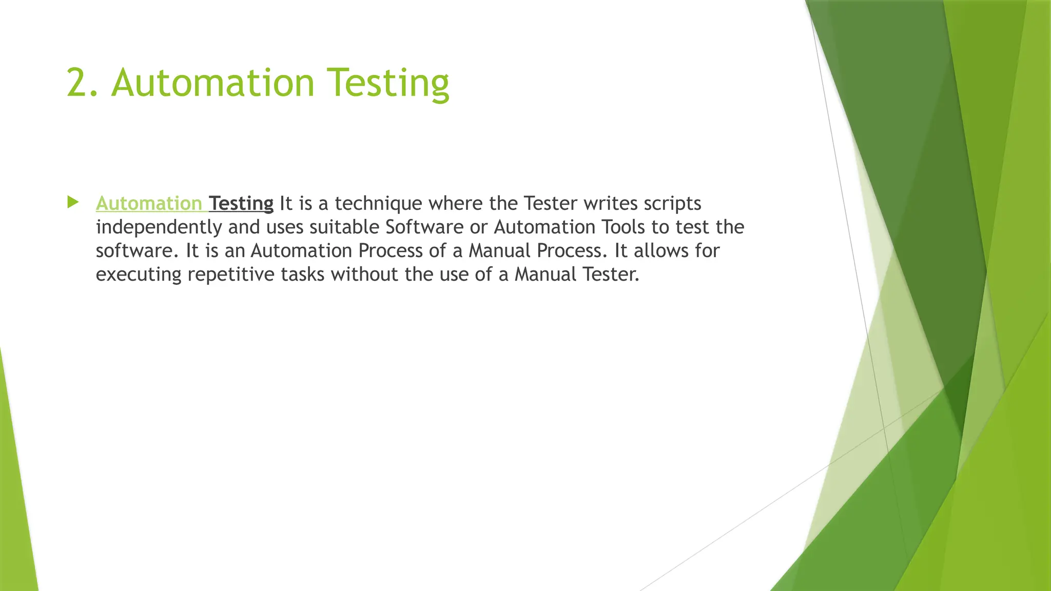 2. Automation Testing
 Automation Testing It is a technique where the Tester writes scripts
independently and uses suitable Software or Automation Tools to test the
software. It is an Automation Process of a Manual Process. It allows for
executing repetitive tasks without the use of a Manual Tester.
 
