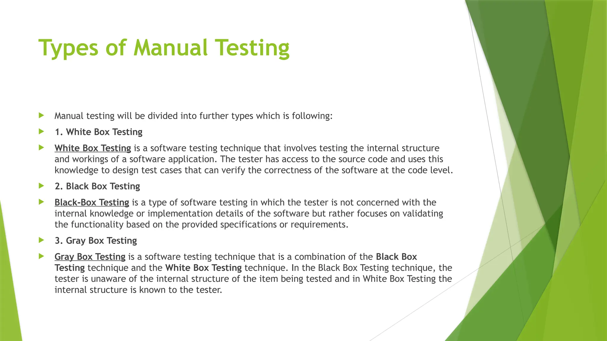 Types of Manual Testing
 Manual testing will be divided into further types which is following:
 1. White Box Testing
 White Box Testing is a software testing technique that involves testing the internal structure
and workings of a software application. The tester has access to the source code and uses this
knowledge to design test cases that can verify the correctness of the software at the code level.
 2. Black Box Testing
 Black-Box Testing is a type of software testing in which the tester is not concerned with the
internal knowledge or implementation details of the software but rather focuses on validating
the functionality based on the provided specifications or requirements.
 3. Gray Box Testing
 Gray Box Testing is a software testing technique that is a combination of the Black Box
Testing technique and the White Box Testing technique. In the Black Box Testing technique, the
tester is unaware of the internal structure of the item being tested and in White Box Testing the
internal structure is known to the tester.
 