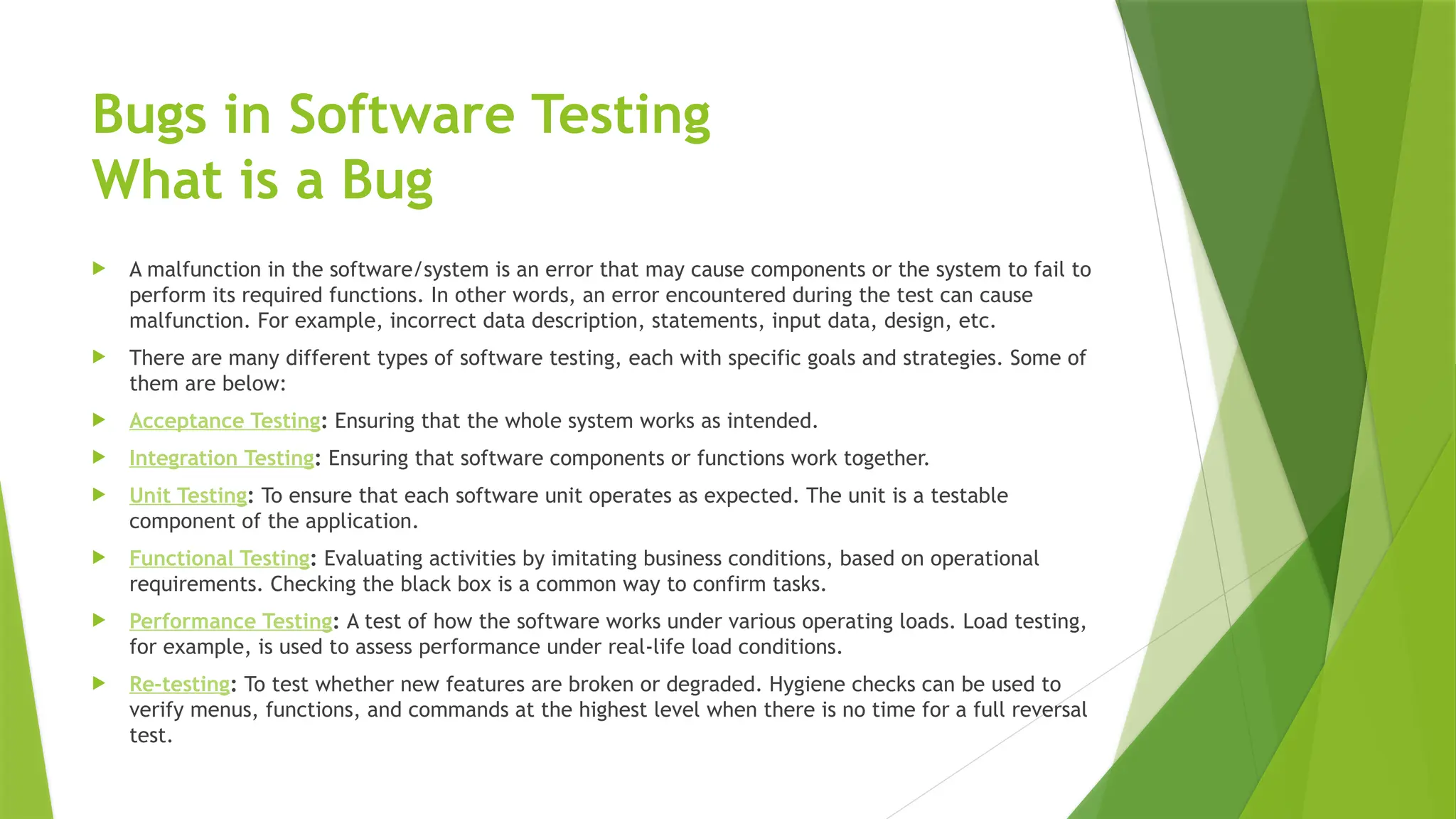 Bugs in Software Testing
What is a Bug
 A malfunction in the software/system is an error that may cause components or the system to fail to
perform its required functions. In other words, an error encountered during the test can cause
malfunction. For example, incorrect data description, statements, input data, design, etc.
 There are many different types of software testing, each with specific goals and strategies. Some of
them are below:
 Acceptance Testing: Ensuring that the whole system works as intended.
 Integration Testing: Ensuring that software components or functions work together.
 Unit Testing: To ensure that each software unit operates as expected. The unit is a testable
component of the application.
 Functional Testing: Evaluating activities by imitating business conditions, based on operational
requirements. Checking the black box is a common way to confirm tasks.
 Performance Testing: A test of how the software works under various operating loads. Load testing,
for example, is used to assess performance under real-life load conditions.
 Re-testing: To test whether new features are broken or degraded. Hygiene checks can be used to
verify menus, functions, and commands at the highest level when there is no time for a full reversal
test.
 