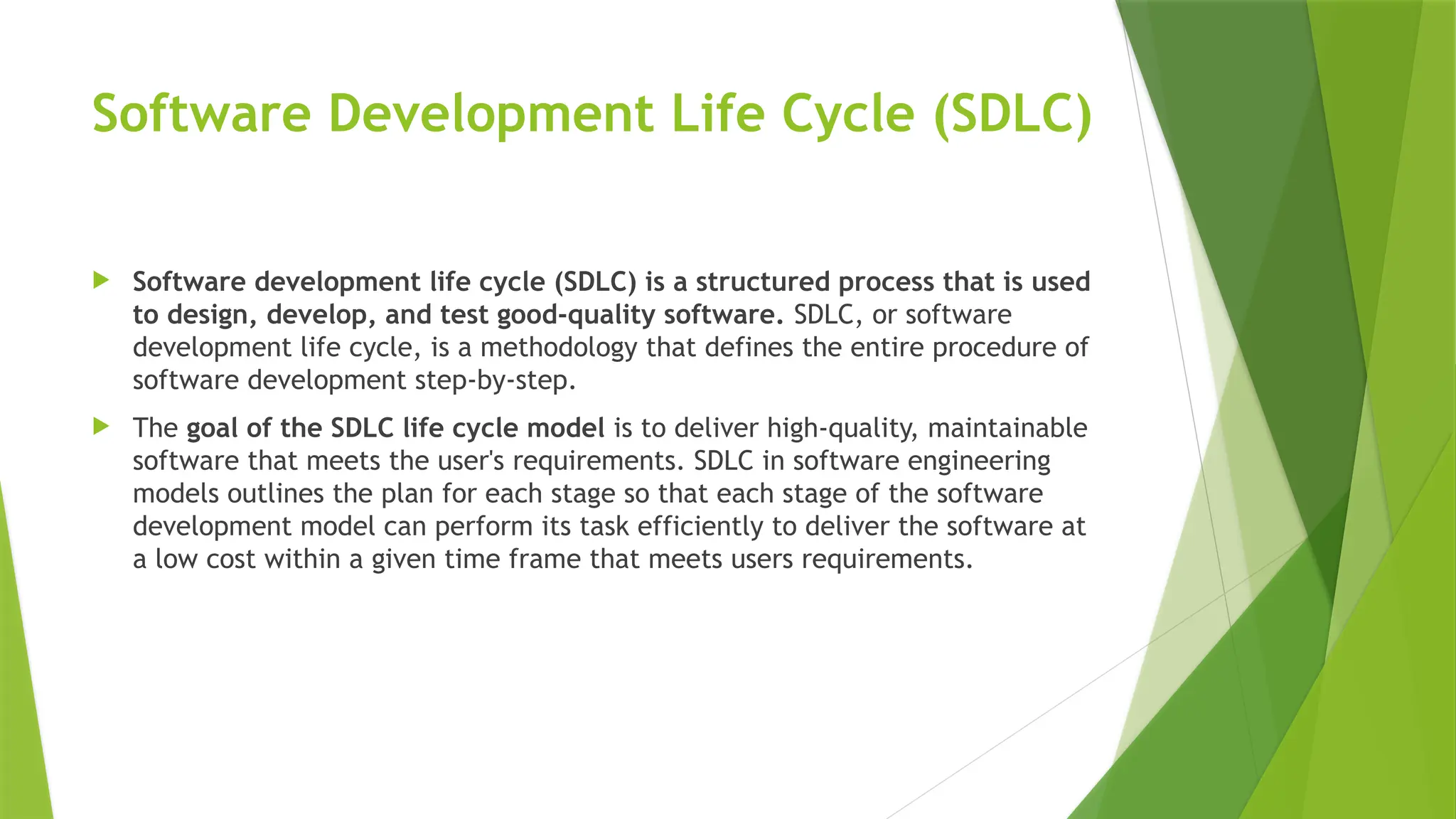 Software Development Life Cycle (SDLC)
 Software development life cycle (SDLC) is a structured process that is used
to design, develop, and test good-quality software. SDLC, or software
development life cycle, is a methodology that defines the entire procedure of
software development step-by-step.
 The goal of the SDLC life cycle model is to deliver high-quality, maintainable
software that meets the user's requirements. SDLC in software engineering
models outlines the plan for each stage so that each stage of the software
development model can perform its task efficiently to deliver the software at
a low cost within a given time frame that meets users requirements.
 