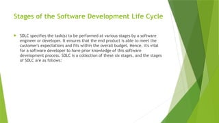 Stages of the Software Development Life Cycle
 SDLC specifies the task(s) to be performed at various stages by a software
engineer or developer. It ensures that the end product is able to meet the
customer's expectations and fits within the overall budget. Hence, it's vital
for a software developer to have prior knowledge of this software
development process. SDLC is a collection of these six stages, and the stages
of SDLC are as follows:
 