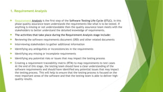 1. Requirement Analysis
 Requirement Analysis is the first step of the Software Testing Life Cycle (STLC). In this
phase quality assurance team understands the requirements like what is to be tested. If
anything is missing or not understandable then the quality assurance team meets with the
stakeholders to better understand the detailed knowledge of requirements.
 The activities that take place during the Requirement Analysis stage include:
 Reviewing the software requirements document (SRD) and other related documents
 Interviewing stakeholders to gather additional information
 Identifying any ambiguities or inconsistencies in the requirements
 Identifying any missing or incomplete requirements
 Identifying any potential risks or issues that may impact the testing process
 Creating a requirement traceability matrix (RTM) to map requirements to test cases
At the end of this stage, the testing team should have a clear understanding of the
software requirements and should have identified any potential issues that may impact
the testing process. This will help to ensure that the testing process is focused on the
most important areas of the software and that the testing team is able to deliver high-
quality results.
 