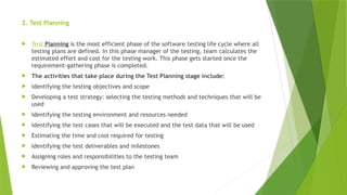 2. Test Planning
 Test Planning is the most efficient phase of the software testing life cycle where all
testing plans are defined. In this phase manager of the testing, team calculates the
estimated effort and cost for the testing work. This phase gets started once the
requirement-gathering phase is completed.
 The activities that take place during the Test Planning stage include:
 Identifying the testing objectives and scope
 Developing a test strategy: selecting the testing methods and techniques that will be
used
 Identifying the testing environment and resources needed
 Identifying the test cases that will be executed and the test data that will be used
 Estimating the time and cost required for testing
 Identifying the test deliverables and milestones
 Assigning roles and responsibilities to the testing team
 Reviewing and approving the test plan
 