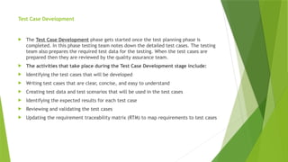 Test Case Development
 The Test Case Development phase gets started once the test planning phase is
completed. In this phase testing team notes down the detailed test cases. The testing
team also prepares the required test data for the testing. When the test cases are
prepared then they are reviewed by the quality assurance team.
 The activities that take place during the Test Case Development stage include:
 Identifying the test cases that will be developed
 Writing test cases that are clear, concise, and easy to understand
 Creating test data and test scenarios that will be used in the test cases
 Identifying the expected results for each test case
 Reviewing and validating the test cases
 Updating the requirement traceability matrix (RTM) to map requirements to test cases
 