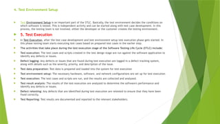 4. Test Environment Setup
 Test Environment Setup is an important part of the STLC. Basically, the test environment decides the conditions on
which software is tested. This is independent activity and can be started along with test case development. In this
process, the testing team is not involved. either the developer or the customer creates the testing environment.
 5. Test Execution
 In Test Execution, after the test case development and test environment setup test execution phase gets started. In
this phase testing team starts executing test cases based on prepared test cases in the earlier step.
 The activities that take place during the test execution stage of the Software Testing Life Cycle (STLC) include:
 Test execution: The test cases and scripts created in the test design stage are run against the software application to
identify any defects or issues.
 Defect logging: Any defects or issues that are found during test execution are logged in a defect tracking system,
along with details such as the severity, priority, and description of the issue.
 Test data preparation: Test data is prepared and loaded into the system for test execution
 Test environment setup: The necessary hardware, software, and network configurations are set up for test execution
 Test execution: The test cases and scripts are run, and the results are collected and analyzed.
 Test result analysis: The results of the test execution are analyzed to determine the software's performance and
identify any defects or issues.
 Defect retesting: Any defects that are identified during test execution are retested to ensure that they have been
fixed correctly.
 Test Reporting: Test results are documented and reported to the relevant stakeholders.
 