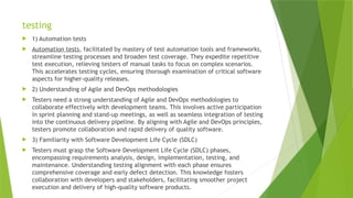 testing
 1) Automation tests
 Automation tests, facilitated by mastery of test automation tools and frameworks,
streamline testing processes and broaden test coverage. They expedite repetitive
test execution, relieving testers of manual tasks to focus on complex scenarios.
This accelerates testing cycles, ensuring thorough examination of critical software
aspects for higher-quality releases.
 2) Understanding of Agile and DevOps methodologies
 Testers need a strong understanding of Agile and DevOps methodologies to
collaborate effectively with development teams. This involves active participation
in sprint planning and stand-up meetings, as well as seamless integration of testing
into the continuous delivery pipeline. By aligning with Agile and DevOps principles,
testers promote collaboration and rapid delivery of quality software.
 3) Familiarity with Software Development Life Cycle (SDLC)
 Testers must grasp the Software Development Life Cycle (SDLC) phases,
encompassing requirements analysis, design, implementation, testing, and
maintenance. Understanding testing alignment with each phase ensures
comprehensive coverage and early defect detection. This knowledge fosters
collaboration with developers and stakeholders, facilitating smoother project
execution and delivery of high-quality software products.
 