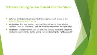 Software Testing Can be Divided into Two Steps:
 Software testing mainly divides into the two parts, which is used in the
Software Development Process:
 Verification: This step involves checking if the software is doing what is
supposed to do. Its like asking, "Are we building the product the right way?"
 Validation: This step verifies that the software actually meets the customer's
needs and requirements. Its like asking, "Are we building the right product?"
 