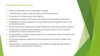 Advantages of Software Testing
 Software testing offers several advantages, including:
 1) Identification of defects and issues before software deployment.
 2) Assurance of software quality and reliability.
 3) Validation of software functionality and compliance with specified requirements.
 4) Reduction of overall development costs by detecting and fixing defects early in the
development process.
 5) Improved customer satisfaction through the delivery of high-quality software products.
 6) Minimisation of business risks associated with software failures, such as financial
consequences as well as reputational harm.
 7) Enhancement of product competitiveness by ensuring superior quality and performance
compared to competitors.
 8) Facilitate regulatory compliance by ensuring adherence to industry standards and
regulations.
 9) Optimisation of software performance and scalability through thorough testing of
various usage scenarios and load conditions.
 