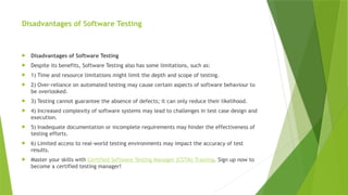 Disadvantages of Software Testing
 Disadvantages of Software Testing
 Despite its benefits, Software Testing also has some limitations, such as:
 1) Time and resource limitations might limit the depth and scope of testing.
 2) Over-reliance on automated testing may cause certain aspects of software behaviour to
be overlooked.
 3) Testing cannot guarantee the absence of defects; it can only reduce their likelihood.
 4) Increased complexity of software systems may lead to challenges in test case design and
execution.
 5) Inadequate documentation or incomplete requirements may hinder the effectiveness of
testing efforts.
 6) Limited access to real-world testing environments may impact the accuracy of test
results.
 Master your skills with Certified Software Testing Manager (CSTM) Training. Sign up now to
become a certified testing manager!
 
