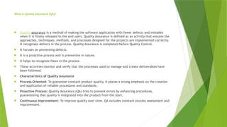 What is Quality Assurance (QA)?
 Quality assurance is a method of making the software application with fewer defects and mistakes
when it is finally released to the end users. Quality Assurance is defined as an activity that ensures the
approaches, techniques, methods, and processes designed for the projects are implemented correctly.
It recognizes defects in the process. Quality Assurance is completed before Quality Control.
 It focuses on preventing defects.
 It is a proactive process and is preventive in nature.
 It helps to recognize flaws in the process.
 These activities monitor and verify that the processes used to manage and create deliverables have
been followed.
 Characteristics of Quality Assurance
 Process-Oriented: To guarantee constant product quality, it places a strong emphasis on the creation
and application of reliable procedures and standards.
 Proactive Process: Quality Assurance (QA) tries to prevent errors by enhancing procedures,
guaranteeing that quality is integrated into the product from the start.
 Continuous Improvement: To improve quality over time, QA includes constant process assessment and
improvement.
 
