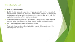 What is Quality Control?
 What is Quality Control?
 Quality Control is a software engineering process that is used to ensure that
the approaches, techniques, methods, and processes designed for the project
are followed correctly. Quality control activities operate and verify that the
application meet the defined quality standards.
 It focuses on an examination of the quality of the end products and the final
outcome rather than focusing on the processes used to create a product.
 It is a reactive process and is detection in nature.
 These activities monitor and verify that the project deliverables meet the
defined quality standards
 