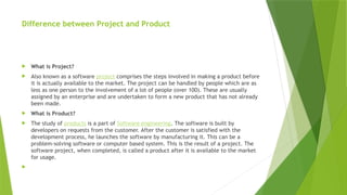 Difference between Project and Product
 What is Project?
 Also known as a software project comprises the steps involved in making a product before
it is actually available to the market. The project can be handled by people which are as
less as one person to the involvement of a lot of people (over 100). These are usually
assigned by an enterprise and are undertaken to form a new product that has not already
been made.
 What is Product?
 The study of products is a part of Software engineering. The software is built by
developers on requests from the customer. After the customer is satisfied with the
development process, he launches the software by manufacturing it. This can be a
problem-solving software or computer based system. This is the result of a project. The
software project, when completed, is called a product after it is available to the market
for usage.

 