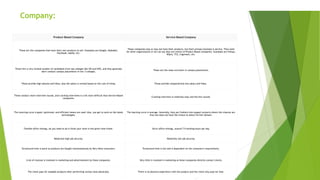 Key Differences Between Product-Based and Service-Based
Company:
Product-Based Company Service-Based Company
These are the companies that have their own products to sell. Examples are Google, Alphabet,
Facebook, Adobe, etc.
These companies may or may not have their products, but their primary business is service. They work
for other organizations or we can say they are clients of Product Based companies. Examples are Infosys,
Wipro, TCS, Cognizant, etc.
These hire a very limited number of candidates from top colleges like IITs and NITs, and they generally
don't conduct campus placements in tier 3 colleges.
These are the mass recruiters in campus placements.
These provide high salaries and hikes, also the salary is revised based on the cost of living. These provide comparatively less salary and hikes.
These conduct more interview rounds, and cracking interviews is a bit more difficult than Service-Based
companies.
Cracking interview is relatively easy and has few rounds.
The Learning curve is good, optimized, and efficient means are used. Also, you get to work on the latest
technologies.
The learning curve is average. Generally, they put freshers into support projects where the chances are
that one does not have the choice to select his/her domain.
Flexible office timings, all you need to do is finish your work in the given time frame. Strict office timings, around 7-9 working hours per day.
Relatively high job security. Relatively low job security.
Turnaround time is quick as products are bought instantaneously by Very hikes consumers. Turnaround time is low and is dependent on the consumer's requirements.
A lot of revenue is invested in marketing and advertisement by these companies. Very little is invested in marketing as these companies directly contact clients.
The client pays for tangible products after performing various tests physically. There is no physical experience with the product and the client only pays for that.
 