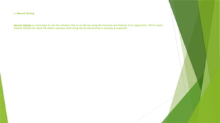 1. Manual Testing
Manual Testing is a technique to test the software that is carried out using the functions and features of an application. Which means
manual testing will check the defect manually with trying one by one function is working as expected.
 