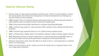 Need for Software Testing
 Software bugs can cause potential monetary and human loss. There are many examples in history
that clearly depicts that without the testing phase in software development lot of damage was
incurred. Below are some examples:
 1985: Canada's Therac-25 radiation therapy malfunctioned due to a software bug and resulted in
lethal radiation doses to patients leaving 3 injured and 3 people dead.
 1994: China Airlines Airbus A300 crashed due to a software bug killing 264 people.
 1996: A software bug caused U.S. bank accounts of 823 customers to be credited with 920 million
US dollars.
 1999: A software bug caused the failure of a $1.2 billion military satellite launch.
 2015: A software bug in fighter plane F-35 resulted in making it unable to detect targets correctly.
 2015: Bloomberg terminal in London crashed due to a software bug affecting 300,000 traders on
the financial market and forcing the government to postpone the 3bn pound debt sale.
 Starbucks was forced to close more than 60% of its outlet in the U.S. and Canada due to a software
failure in its POS system.
 Nissan cars were forced to recall 1 million cars from the market due to a software failure in the
car's airbag sensory detectors.
 