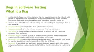 Bugs in Software Testing
What is a Bug
 A malfunction in the software/system is an error that may cause components or the system to fail to
perform its required functions. In other words, an error encountered during the test can cause
malfunction. For example, incorrect data description, statements, input data, design, etc.
 There are many different types of software testing, each with specific goals and strategies. Some of
them are below:
 Acceptance Testing: Ensuring that the whole system works as intended.
 Integration Testing: Ensuring that software components or functions work together.
 Unit Testing: To ensure that each software unit operates as expected. The unit is a testable
component of the application.
 Functional Testing: Evaluating activities by imitating business conditions, based on operational
requirements. Checking the black box is a common way to confirm tasks.
 Performance Testing: A test of how the software works under various operating loads. Load testing,
for example, is used to assess performance under real-life load conditions.
 Re-testing: To test whether new features are broken or degraded. Hygiene checks can be used to
verify menus, functions, and commands at the highest level when there is no time for a full reversal
test.
 