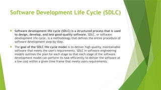 Software Development Life Cycle (SDLC)
 Software development life cycle (SDLC) is a structured process that is used
to design, develop, and test good-quality software. SDLC, or software
development life cycle, is a methodology that defines the entire procedure of
software development step-by-step.
 The goal of the SDLC life cycle model is to deliver high-quality, maintainable
software that meets the user's requirements. SDLC in software engineering
models outlines the plan for each stage so that each stage of the software
development model can perform its task efficiently to deliver the software at
a low cost within a given time frame that meets users requirements.
 