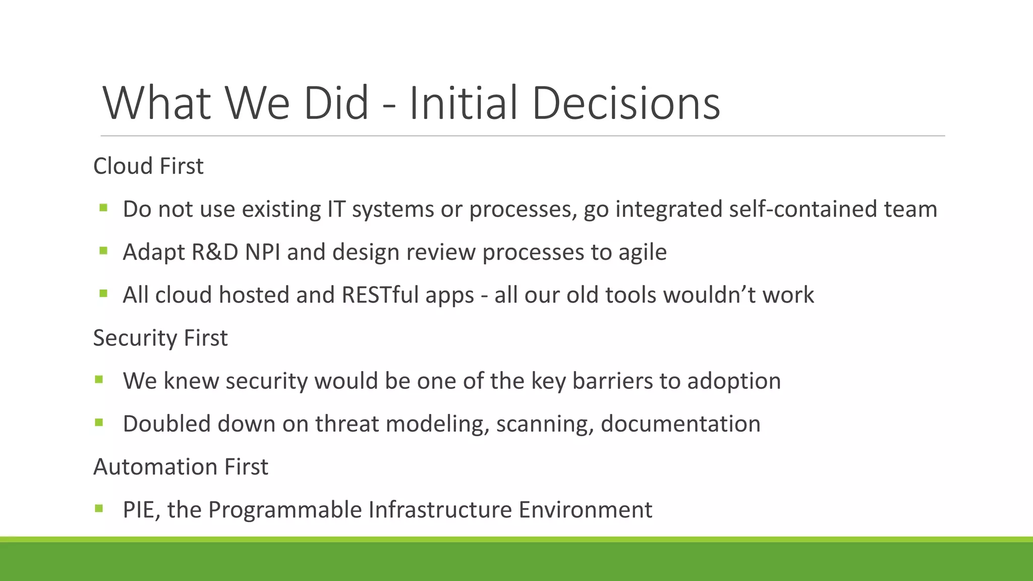 What We Did - Initial Decisions
Cloud First
 Do not use existing IT systems or processes, go integrated self-contained team
 Adapt R&D NPI and design review processes to agile
 All cloud hosted and RESTful apps - all our old tools wouldn’t work
Security First
 We knew security would be one of the key barriers to adoption
 Doubled down on threat modeling, scanning, documentation
Automation First
 PIE, the Programmable Infrastructure Environment
 