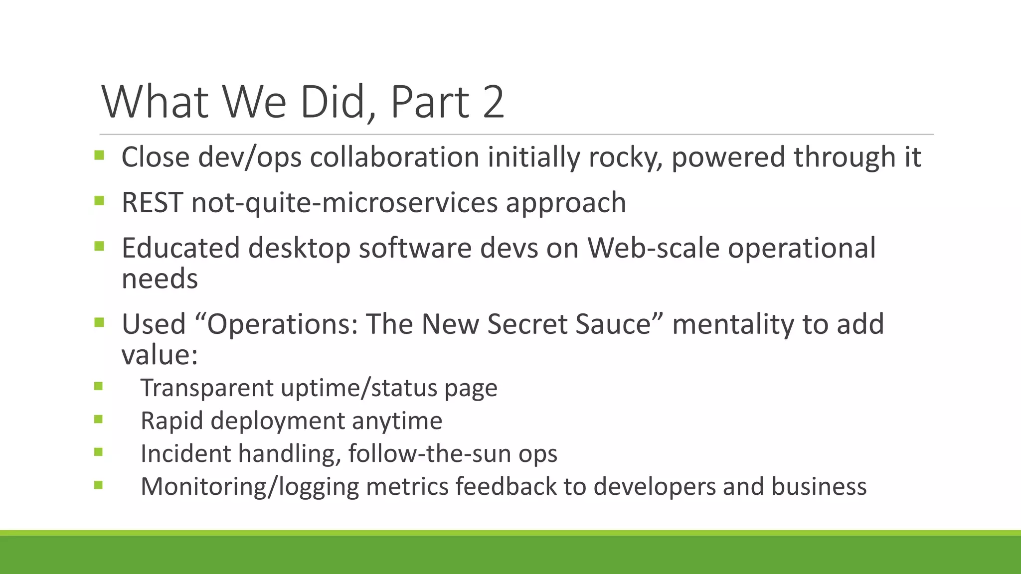 What We Did, Part 2
 Close dev/ops collaboration initially rocky, powered through it
 REST not-quite-microservices approach
 Educated desktop software devs on Web-scale operational
needs
 Used “Operations: The New Secret Sauce” mentality to add
value:
 Transparent uptime/status page
 Rapid deployment anytime
 Incident handling, follow-the-sun ops
 Monitoring/logging metrics feedback to developers and business
 