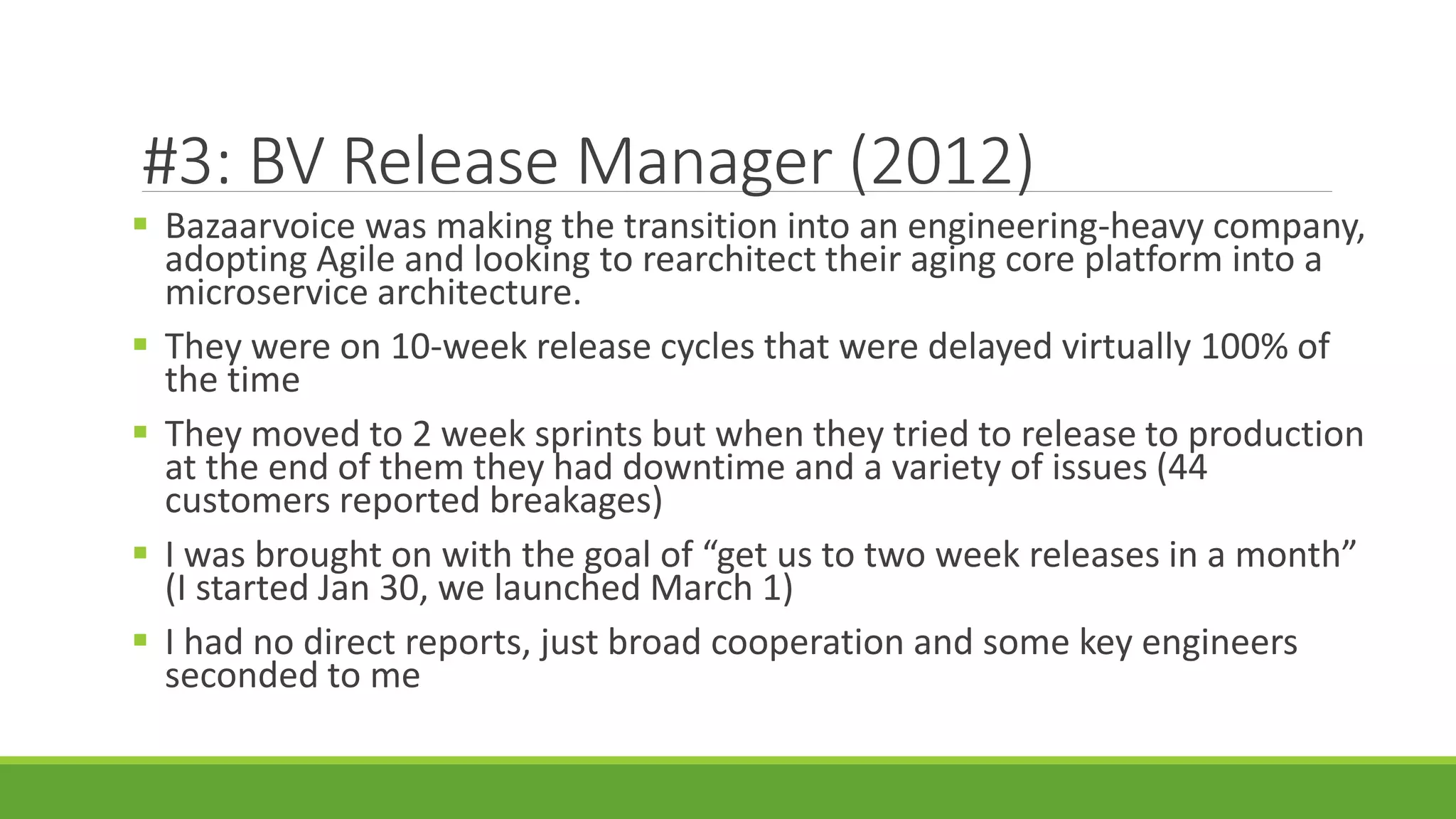 #3: BV Release Manager (2012)
 Bazaarvoice was making the transition into an engineering-heavy company,
adopting Agile and looking to rearchitect their aging core platform into a
microservice architecture.
 They were on 10-week release cycles that were delayed virtually 100% of
the time
 They moved to 2 week sprints but when they tried to release to production
at the end of them they had downtime and a variety of issues (44
customers reported breakages)
 I was brought on with the goal of “get us to two week releases in a month”
(I started Jan 30, we launched March 1)
 I had no direct reports, just broad cooperation and some key engineers
seconded to me
 