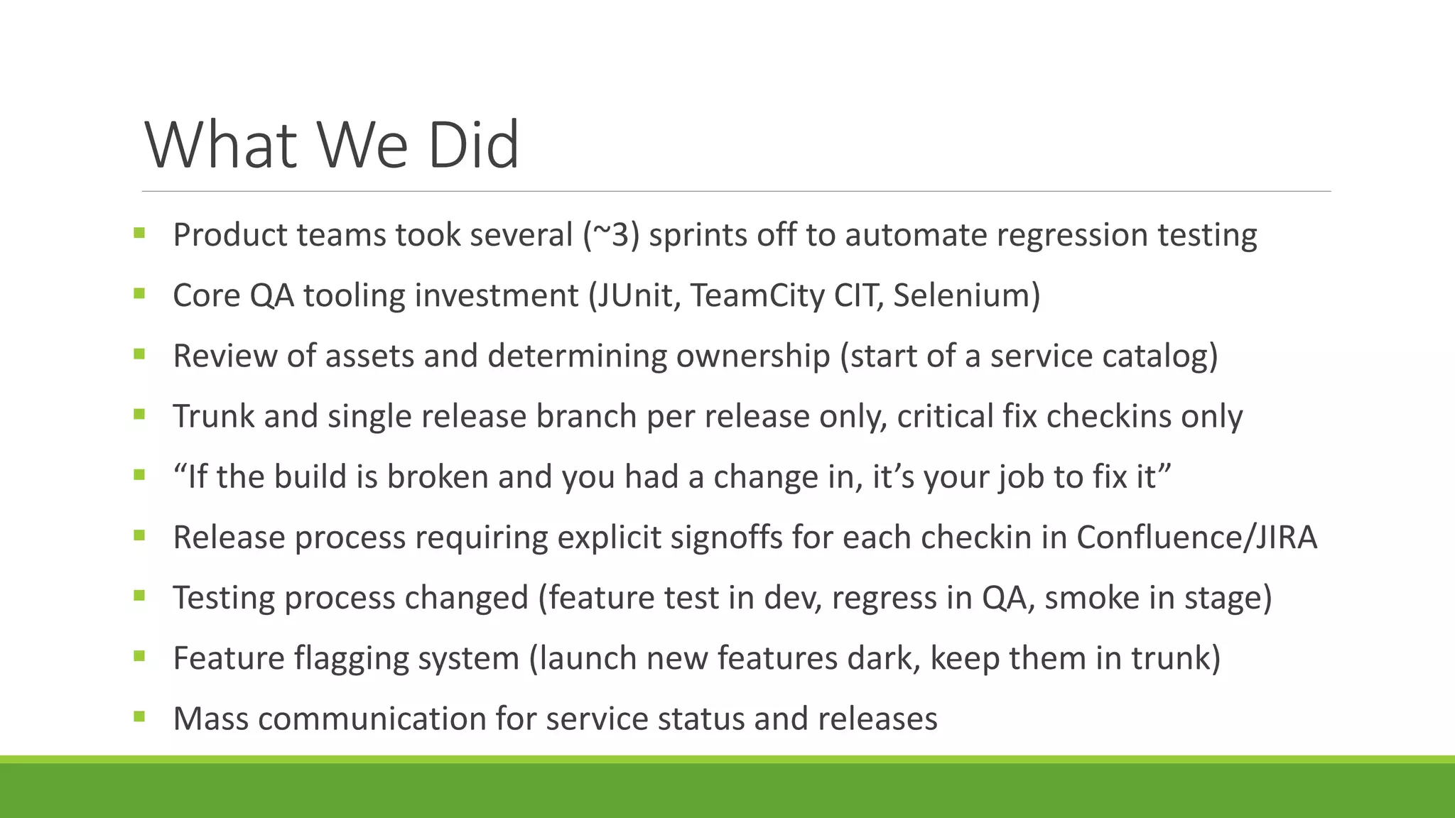 What We Did
 Product teams took several (~3) sprints off to automate regression testing
 Core QA tooling investment (JUnit, TeamCity CIT, Selenium)
 Review of assets and determining ownership (start of a service catalog)
 Trunk and single release branch per release only, critical fix checkins only
 “If the build is broken and you had a change in, it’s your job to fix it”
 Release process requiring explicit signoffs for each checkin in Confluence/JIRA
 Testing process changed (feature test in dev, regress in QA, smoke in stage)
 Feature flagging system (launch new features dark, keep them in trunk)
 Mass communication for service status and releases
 