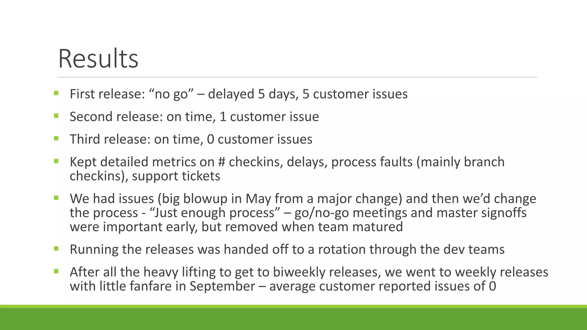 Results
 First release: “no go” – delayed 5 days, 5 customer issues
 Second release: on time, 1 customer issue
 Third release: on time, 0 customer issues
 Kept detailed metrics on # checkins, delays, process faults (mainly branch
checkins), support tickets
 We had issues (big blowup in May from a major change) and then we’d change
the process - “Just enough process” – go/no-go meetings and master signoffs
were important early, but removed when team matured
 Running the releases was handed off to a rotation through the dev teams
 After all the heavy lifting to get to biweekly releases, we went to weekly releases
with little fanfare in September – average customer reported issues of 0
 