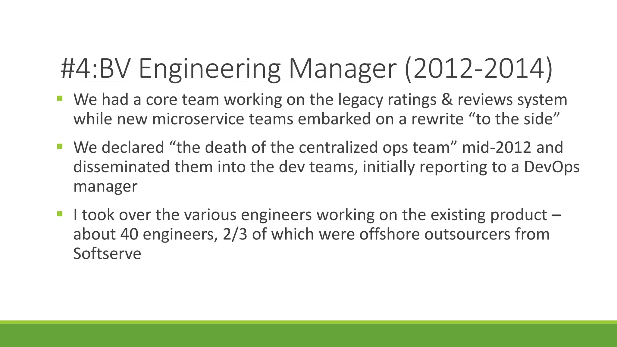 #4:BV Engineering Manager (2012-2014)
 We had a core team working on the legacy ratings & reviews system
while new microservice teams embarked on a rewrite “to the side”
 We declared “the death of the centralized ops team” mid-2012 and
disseminated them into the dev teams, initially reporting to a DevOps
manager
 I took over the various engineers working on the existing product –
about 40 engineers, 2/3 of which were offshore outsourcers from
Softserve
 