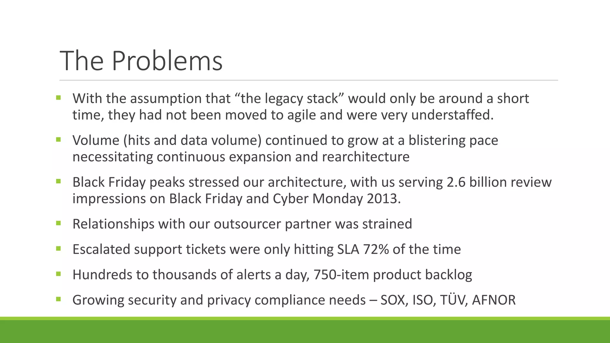 The Problems
 With the assumption that “the legacy stack” would only be around a short
time, they had not been moved to agile and were very understaffed.
 Volume (hits and data volume) continued to grow at a blistering pace
necessitating continuous expansion and rearchitecture
 Black Friday peaks stressed our architecture, with us serving 2.6 billion review
impressions on Black Friday and Cyber Monday 2013.
 Relationships with our outsourcer partner was strained
 Escalated support tickets were only hitting SLA 72% of the time
 Hundreds to thousands of alerts a day, 750-item product backlog
 Growing security and privacy compliance needs – SOX, ISO, TÜV, AFNOR
 