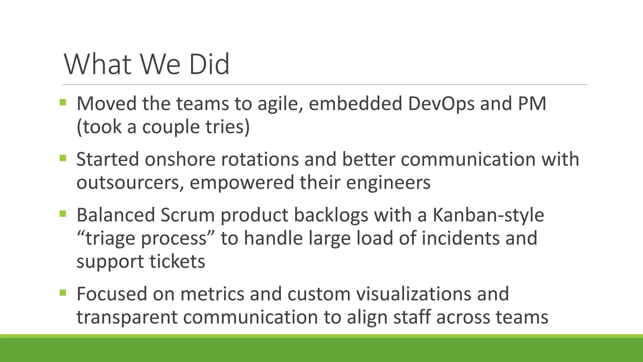 What We Did
 Moved the teams to agile, embedded DevOps and PM
(took a couple tries)
 Started onshore rotations and better communication with
outsourcers, empowered their engineers
 Balanced Scrum product backlogs with a Kanban-style
“triage process” to handle large load of incidents and
support tickets
 Focused on metrics and custom visualizations and
transparent communication to align staff across teams
 
